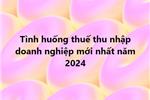 Tình huống thuế thu nhập doanh nghiệp mới nhất năm 2024